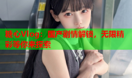 糖心Vlog：国产剧情解锁，无限精彩等你来探索