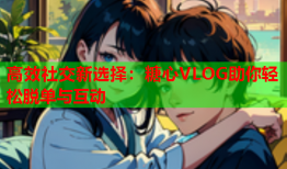 高效社交新选择：糖心VLOG助你轻松脱单与互动