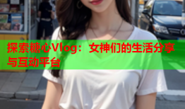 探索糖心Vlog：女神们的生活分享与互动平台