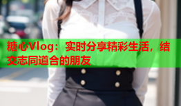 糖心Vlog：实时分享精彩生活，结交志同道合的朋友