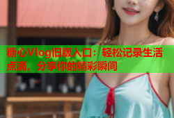 糖心Vlog旧版入口：轻松记录生活点滴，分享你的精彩瞬间