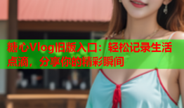 糖心Vlog旧版入口：轻松记录生活点滴，分享你的精彩瞬间