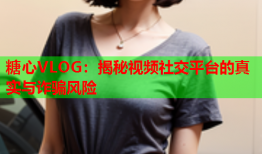 糖心VLOG：揭秘视频社交平台的真实与诈骗风险