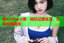 糖心Vlog小菊：轻松记录生活，分享真实瞬间