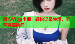 糖心Vlog小菊：轻松记录生活，分享真实瞬间