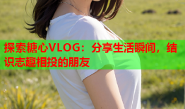 探索糖心VLOG：分享生活瞬间，结识志趣相投的朋友
