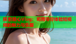 探索糖心Vlog：司雨带你体验短视频的魅力与乐趣