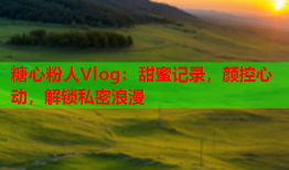 糖心粉人Vlog：甜蜜记录，颜控心动，解锁私密浪漫