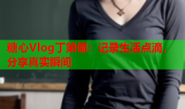 糖心Vlog丁第俪：记录生活点滴，分享真实瞬间