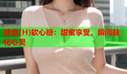 糖盒(H)软心糖：甜蜜享受，瞬间融化心灵