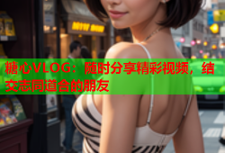 糖心VLOG：随时分享精彩视频，结交志同道合的朋友