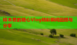 铃木君的糖心Vlog精彩瞬间回顾与分享