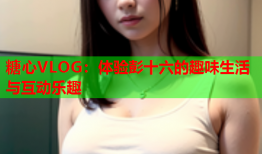 糖心VLOG：体验彭十六的趣味生活与互动乐趣