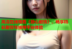 高清在线观看《糖心剧情》，畅享精彩剧情与独特平台体验