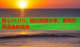 糖心VLOG：轻松拍摄分享，发现志同道合的朋友