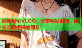 探索糖心VLOG：分享精彩瞬间，结交志趣相投的朋友