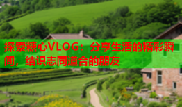 探索糖心VLOG：分享生活的精彩瞬间，结识志同道合的朋友