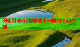 闺蜜到访2带你领略不一样的精彩时刻