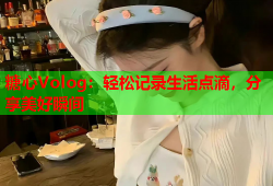 糖心Volog：轻松记录生活点滴，分享美好瞬间