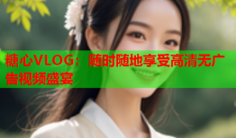 糖心VLOG：随时随地享受高清无广告视频盛宴