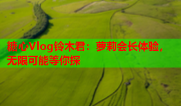 糖心Vlog铃木君：萝莉会长体验，无限可能等你探