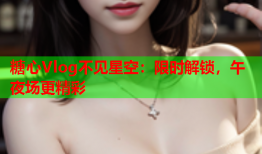 糖心Vlog不见星空：限时解锁，午夜场更精彩
