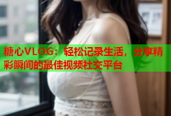 糖心VLOG：轻松记录生活，分享精彩瞬间的最佳视频社交平台