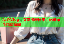 糖心Vlog：女友出差日常，记录每个精彩瞬间