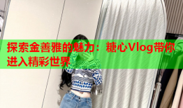 探索金善雅的魅力：糖心Vlog带你进入精彩世界