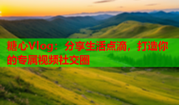 糖心Vlog：分享生活点滴，打造你的专属视频社交圈