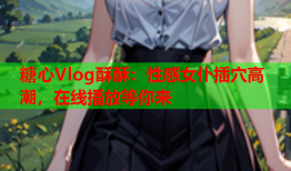 糖心Vlog酥酥：性感女仆插穴高潮，在线播放等你来