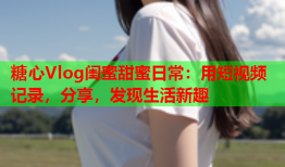 糖心Vlog闺蜜甜蜜日常：用短视频记录，分享，发现生活新趣