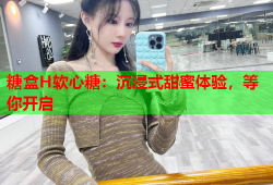 糖盒H软心糖：沉浸式甜蜜体验，等你开启