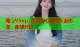 糖心Vlog：甜到你心里的私密影像，即刻开拍