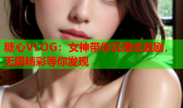 糖心VLOG：女神带你沉浸式追剧，无限精彩等你发现