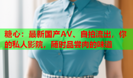 糖心：最新国产AV、自拍流出，你的私人影院，随时品尝肉的味道