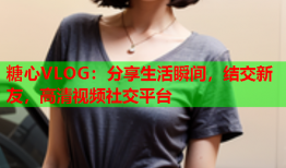 糖心VLOG：分享生活瞬间，结交新友，高清视频社交平台