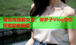 海边偶遇前女友，御梦子Vlog带你探索甜蜜瞬间