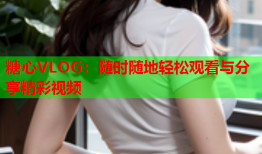 糖心VLOG：随时随地轻松观看与分享精彩视频