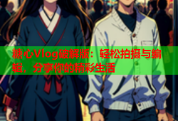 糖心Vlog破解版：轻松拍摄与编辑，分享你的精彩生活