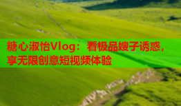 糖心淑怡Vlog：看极品嫂子诱惑，享无限创意短视频体验