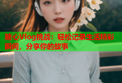 糖心Vlog挑战：轻松记录生活精彩瞬间，分享你的故事