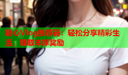 糖心Vlog推荐码：轻松分享精彩生活，赚取丰厚奖励