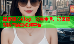 探索糖心Vlog：分享生活、记录精彩瞬间的短视频平台