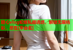 糖心vlog蛇姬私藏诱惑，解锁无限精彩，尽在[平台名]