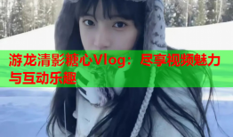 游龙清影糖心Vlog：尽享视频魅力与互动乐趣