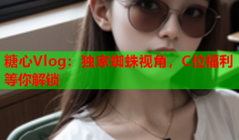 糖心Vlog：独家蜘蛛视角，C位福利等你解锁
