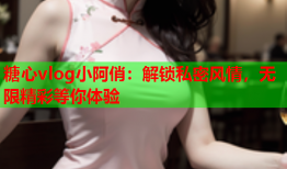 糖心vlog小阿俏：解锁私密风情，无限精彩等你体验