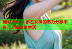 糖心Vlog：多乙女神的魅力分享平台，尽享精彩生活