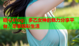 糖心Vlog：多乙女神的魅力分享平台，尽享精彩生活